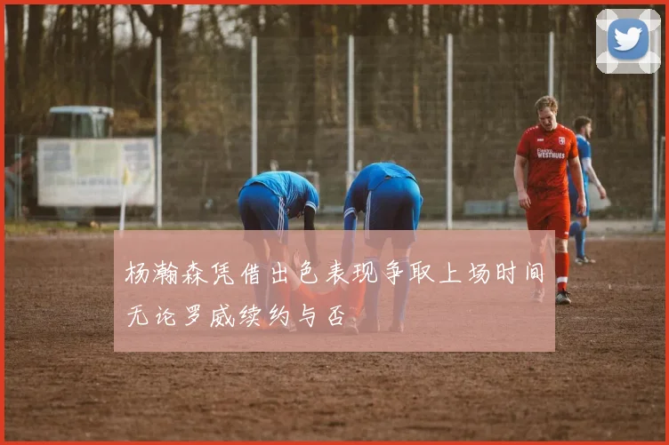 杨瀚森凭借出色表现争取上场时间无论罗威续约与否