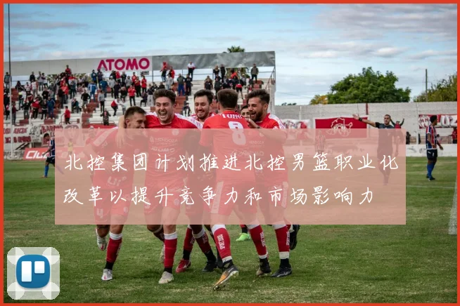 北控集团计划推进北控男篮职业化改革以提升竞争力和市场影响力