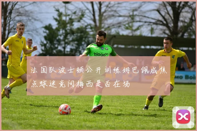 法国队波士顿公开训练姆巴佩成焦点球迷竟问梅西是否在场