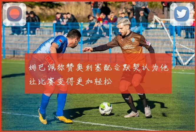 姆巴佩称赞奥利塞配合默契认为他让比赛变得更加轻松