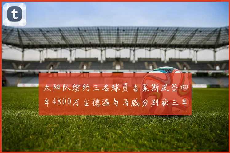 太阳队续约三名球员吉莱斯皮签四年4800万古德温与马威分别获三年合同