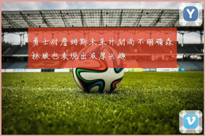 勇士对詹姆斯未来计划尚不明确森林狼也表现出浓厚兴趣