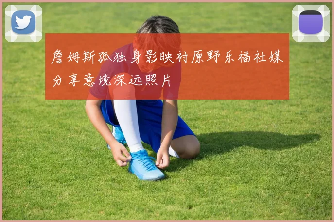 詹姆斯孤独身影映衬原野乐福社媒分享意境深远照片
