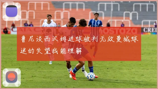 鲁尼谈西汉姆进球被判无效曼城球迷的失望我能理解