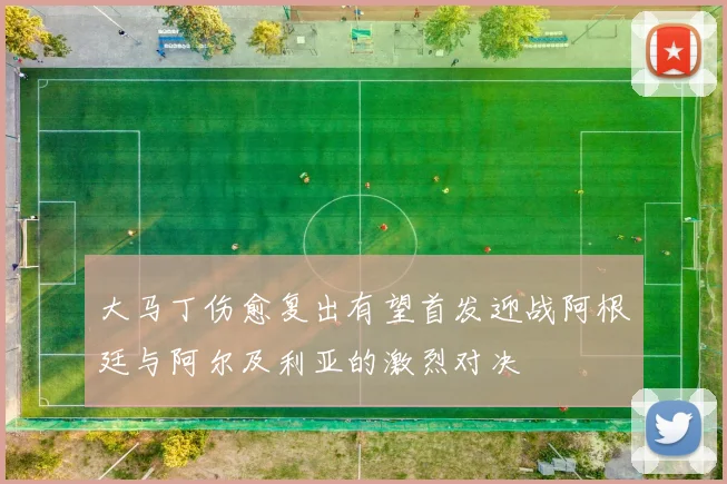 大马丁伤愈复出有望首发迎战阿根廷与阿尔及利亚的激烈对决