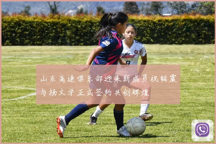 山东高速俱乐部迎来新成员祝铭震与杨文学正式签约共创辉煌