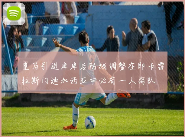 皇马引进库库后防线调整在即卡雷拉斯门迪加西亚中必有一人离队