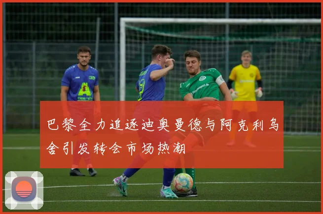 巴黎全力追逐迪奥曼德与阿克利乌舍引发转会市场热潮