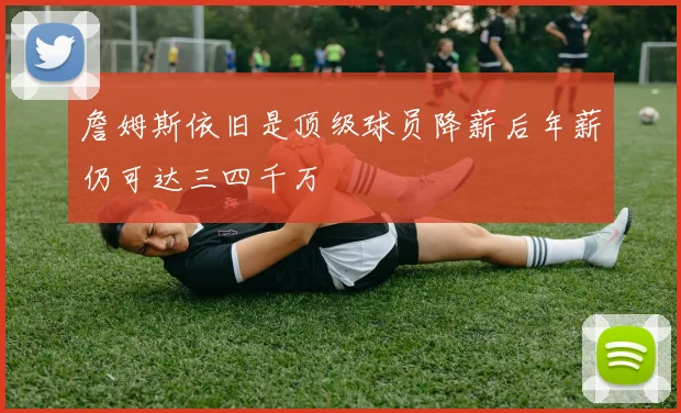 詹姆斯依旧是顶级球员降薪后年薪仍可达三四千万