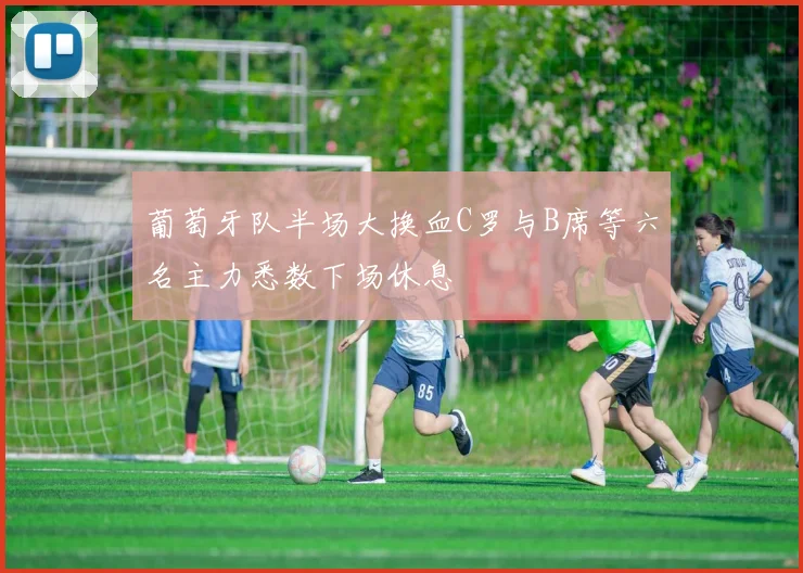 葡萄牙队半场大换血C罗与B席等六名主力悉数下场休息